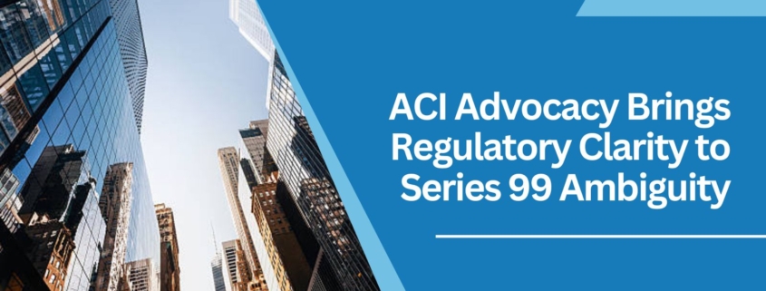 ACI Advocacy Brings Regulatory Clarity to Series 99 Ambiguity
